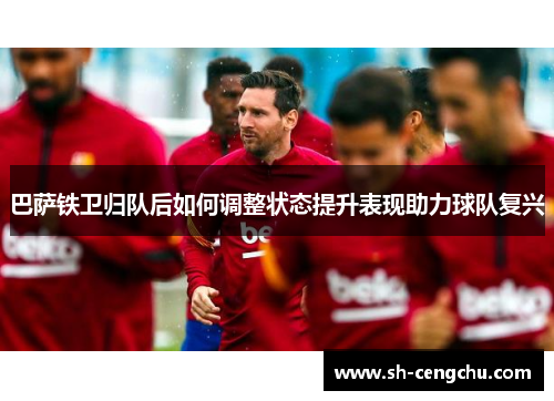 巴萨铁卫归队后如何调整状态提升表现助力球队复兴