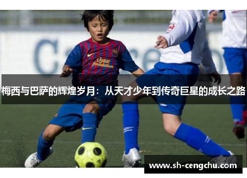 梅西与巴萨的辉煌岁月:从天才少年到传奇巨星的成长之路
