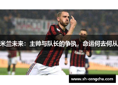 米兰未来：主帅与队长的争执，命运何去何从