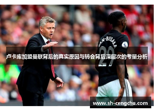 卢卡库加盟曼联背后的真实原因与转会背后深层次的考量分析